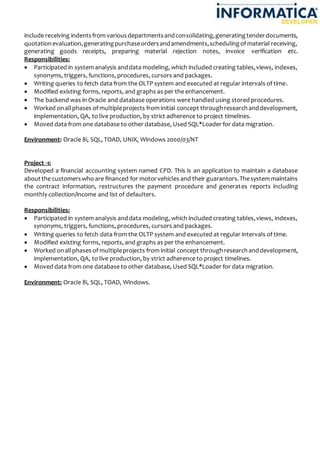 include receiving indentsfrom variousdepartmentsandconsolidating,generatingtenderdocuments,
quotationevaluation,generatingpurchaseordersandamendments,schedulingof material receiving,
generating goods receipts, preparing material rejection notes, invoice verification etc.
Responsibilities:
 Participated in system analysis anddata modeling, which included creating tables,views, indexes,
synonyms, triggers, functions, procedures, cursors and packages.
 Writing queries to fetch data from the OLTP system and executed at regular intervals of time.
 Modified existing forms, reports, and graphs as per the enhancement.
 The backend was in Oracle and database operations were handled using stored procedures.
 Worked onallphases of multipleprojects from initial concept throughresearchanddevelopment,
implementation, QA, to live production, by strict adherence to project timelines.
 Moved data from one database to other database, Used SQL*Loader for data migration.
Environment: Oracle 8i, SQL, TOAD, UNIX, Windows 2000/03/NT
Project -1:
Developed a financial accounting system named CPD. This is an application to maintain a database
aboutthe customerswho are financed for motorvehicles and their guarantors.Thesystem maintains
the contract information, restructures the payment procedure and generates reports including
monthly collection/income and list of defaulters.
Responsibilities:
 Participated in system analysis anddata modeling, which included creating tables,views, indexes,
synonyms, triggers, functions, procedures, cursors and packages.
 Writing queries to fetch data from the OLTP system and executed at regular intervals of time.
 Modified existing forms, reports, and graphs as per the enhancement.
 Worked onallphases of multipleprojects from initial concept throughresearchanddevelopment,
implementation, QA, to live production, by strict adherence to project timelines.
 Moved data from one database to other database, Used SQL*Loader for data migration.
Environment: Oracle 8i, SQL, TOAD, Windows.
 