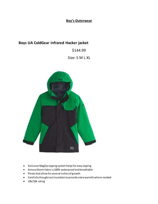 Boy’s Outerwear
Boys UA ColdGear Infrared Hacker jacket
$144.99
Size: S M L XL
 Exclusive MagZipzippingsystemhelpsforeasyzipping
 ArmourStormfabricis100% waterproof andbreathable
 Pleatsthatallowforseveral inchesof growth
 Carefullythoughtoutinsulationtoprovide extrawarmthwhere needed
 10k/10k rating
 