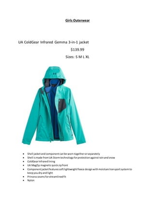 Girls Outerwear
UA ColdGear Infrared Gemma 3-in-1 jacket
$139.99
Sizes: S M L XL
 Shell jacketand componentcanbe worn togetherorseparately
 Shell ismade fromUA Stormtechnologyforprotectionagainstrainandsnow
 ColdGearInfraredlining
 UA MagZip magneticquickzipfront
 Componentjacketfeaturessoftlightweightfleece designwithmoisture transportsystemto
keepyoudryand light
 Princessseamsforstreamlinedfit
 Nylon
 