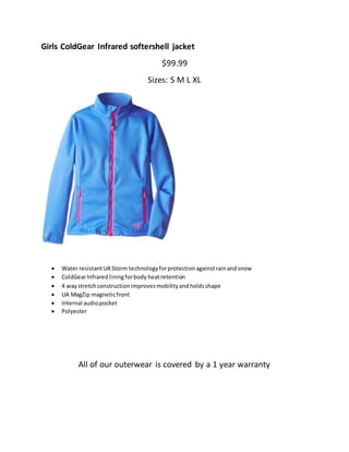 Girls ColdGear Infrared softershell jacket
$99.99
Sizes: S M L XL
 Water resistantUA Storm technologyforprotectionagainstrainandsnow
 ColdGearInfraredliningforbody heatretention
 4 waystretchconstructionimprovesmobilityandholdsshape
 UA MagZip magneticfront
 Internal audiopocket
 Polyester
All of our outerwear is covered by a 1 year warranty
 