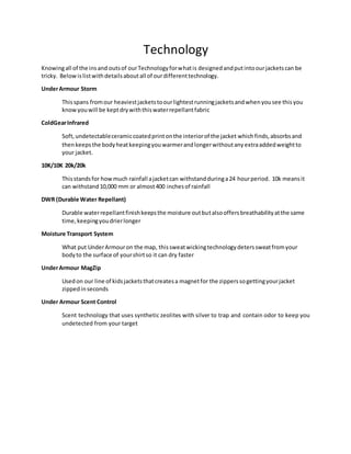 Technology
Knowingall of the insand outsof ourTechnologyforwhatis designedandputintoourjacketscan be
tricky. Belowislistwithdetailsaboutall of ourdifferenttechnology.
UnderArmour Storm
Thisspans fromour heaviestjacketstoourlightestrunningjacketsandwhenyousee thisyou
knowyouwill be keptdrywiththiswaterrepellantfabric
ColdGearInfrared
Soft,undetectableceramiccoatedprintonthe interiorof the jacket whichfinds,absorbsand
thenkeepsthe bodyheatkeepingyouwarmerandlongerwithoutanyextraaddedweightto
your jacket.
10K/10K 20k/20k
Thisstandsfor howmuch rainfall ajacketcan withstandduringa24 hourperiod. 10k meansit
can withstand10,000 mm or almost400 inchesof rainfall
DWR (Durable Water Repellant)
Durable waterrepellantfinishkeepsthe moisture outbutalsooffersbreathabilityatthe same
time,keepingyoudrierlonger
Moisture Transport System
What put UnderArmouron the map, thissweatwickingtechnologydeterssweatfromyour
bodyto the surface of yourshirtso it can dry faster
UnderArmour MagZip
Usedon our line of kidsjacketsthatcreatesa magnetfor the zipperssogettingyourjacket
zippedinseconds
Under Armour Scent Control
Scent technology that uses synthetic zeolites with silver to trap and contain odor to keep you
undetected from your target
 