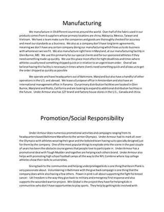 Manufacturing
We manufacture in19 differentcountriesaroundthe world. Overhalf of the fabricusedinour
productscomesfrom 6 supplierswhose primarylocationsare china,Malaysia,Mexico,Taiwanand
Vietnam. We have a teammake sure the companiesandgoodsare thoroughlycheckedforaccuracy
and meetourstandardsas a business. We alsoas a companydon’thave longterm agreements,
meaningwe don’thave anycertaincompanydoingour manufacturingwhichfreesustodo business
withwhomeverwe see fit. We alsomanufacture righthere inMaryland,at our manufacturingfacilityin
GlenBurnie,MD. We use thisprimarilyforourspecial clientsandforoursponsoredathletesif they
needsomethingmade upquickly. We use thisplace mostoftenfortightdeadlinesandtimeswhere
athletesusuallyneedsomethingshippedquickorinrelationtoanurgentteamorder. Overall we
believehavingthisfacilityisnecessaryintimeswhere clients needsomethingquickandallowsustoget
the order shippedasquicklyaspossible
We operate andhave headquartersoutof Baltimore,Marylandbutalsohave a handful of other
operationsinthe U.S.and abroad. We lease a Europeanoffice inAmsterdamandalsohave an
international managementoffice inPanama. Ourprimarydistributionfacilitiesare locatedinGlen
Burnie,MarylandandRialto,Californiaandare lookingtoexpandtoadditional distributionfacilitiesin
the future. UnderArmour alsohas 127 brand and factoryhouse storesinthe U.S., Canadaand china.
Promotion/Social Responsibility
Under Armourdoesnumerouspromotional activitiesandcampaignsrangingfromits
headquartersbasedBaltimoreMarathontothe winterOlympics. UnderArmour hadits markall over
the Olympicswithathleteswearingtheirgearandthe bobsledteamhavingsuitsspeciallydesignedjust
for thembythe company. One of the most popularthingstoexplode ontothe scene inthe pastcouple
of yearshasbeenthe obstacle course gamesthatpeople love toparticipate in. UnderArmourhasa
promotional deal withToughMudderandtogetherare helpingeach othersbrand. UnderArmouralso
helpswithpromotinghighschool football campsall the waytothe NFL Combine where topcollege
athletesshowtheirskillstouniversities.
Givingbackto the communitiesandhelpingunderprivilegedkidsisone thingthatKevinPlankis
verypassionate about. VolunteeringinBaltimore withthe give backcampaignisone thingthatthe
companydoeswhile alsohavingafewothers. Powerinpinkisall aboutsupportingthe fightforbreast
cancer. UA Freedomisthe waytheygive back to militaryandemergencyfirstresponseandalso
supportsthe woundedwarriorproject. WinGlobal isthe projecttheyhave forhelpingkidsin
communitieswhodon’thave opportunitiestoplaysports. Theyhelpbygettingkidsinvolvedwith
 
