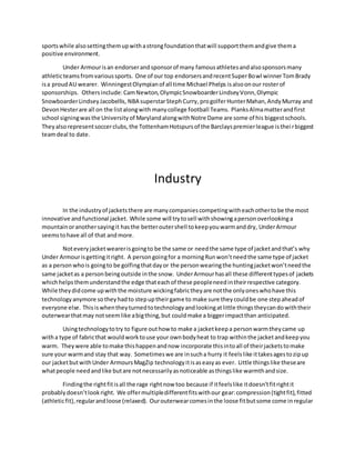 sportswhile alsosettingthemupwithastrongfoundationthatwill supportthemandgive thema
positive environment.
Under Armourisan endorserandsponsorof many famousathletesandalsosponsorsmany
athleticteamsfromvarioussports. One of our top endorsersandrecentSuperBowl winnerTomBrady
isa proudAU wearer. WinningestOlympianof all time Michael Phelps isalsoonour rosterof
sponsorships. Othersinclude:CamNewton,OlympicSnowboarderLindseyVonn,Olympic
SnowboarderLindseyJacobellis, NBA superstarStephCurry, progolferHunterMahan,AndyMurray and
DevonHesterare all on the listalongwith manycollege football Teams. PlanksAlmamatterandfirst
school signingwasthe Universityof MarylandalongwithNotre Dame are some of his biggestschools.
Theyalsorepresentsoccerclubs,the TottenhamHotspursof the Barclayspremierleague istheirbiggest
teamdeal to date.
Industry
In the industryof jacketsthere are manycompaniescompetingwitheachothertobe the most
innovative andfunctional jacket. While some will trytosell withshowingapersonoverlookinga
mountainoranothersayingit hasthe betteroutershell tokeepyouwarmanddry, UnderArmour
seemstohave all of that andmore.
Noteveryjacketwearerisgoingto be the same or needthe same type of jacketandthat’s why
Under Armourisgettingitright. A persongoingfor a morningRunwon’tneedthe same type of jacket
as a personwhois goingto be golfingthatdayor the personwearingthe huntingjacketwon’tneedthe
same jacketas a personbeingoutside inthe snow. UnderArmourhasall these differenttypesof jackets
whichhelpsthemunderstandthe edge thateachof these peopleneedintheirrespective category.
While theydidcome upwiththe moisture wickingfabrictheyare notthe onlyoneswhohave this
technologyanymore sotheyhadto stepuptheirgame to make sure theycouldbe one stepaheadof
everyone else. Thisiswhentheyturnedtotechnologyandlookingatlittle thingstheycandowiththeir
outerwearthatmay notseemlike abigthing,but couldmake a biggerimpactthan anticipated.
Usingtechnologytotry to figure outhow to make a jacketkeepa personwarmtheycame up
witha type of fabricthat wouldworktouse your ownbodyheat to trap withinthe jacketandkeepyou
warm. Theywere able tomake thishappenandnow incorporate thisintoall of theirjacketstomake
sure your warmand stay that way. Sometimeswe are insucha hurry it feelslike ittakesagestozipup
our jacketbutwithUnder ArmoursMagZip technologyitisaseasyas ever. Little thingslike theseare
whatpeople needandlike butare notnecessarilyasnoticeable asthingslike warmthandsize.
Findingthe rightfitisall the rage rightnow too because if itfeelslike itdoesn’tfitrightit
probablydoesn’tlookright. We offermultipledifferentfitswithour gear:compression(tightfit),fitted
(athleticfit),regularandloose (relaxed). Ourouterwearcomesinthe loose fitbutsome come inregular
 