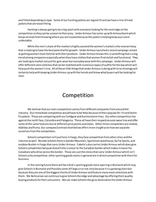 and fitteddependingontype. Some of ourhuntingjacketsare regularfitand we have a line of track
jacketsthat are loose fitting.
Huntingisalwaysgoingto be a big sportwitheveryone lookingforthe nextedge onthe
competitionsotheycanbe unseentotheirprey. UnderArmour hascome upwithArmourScentwhich
keepsanimalsfromknowingwhere youare locatedbecause the jacketishelpingkeepyourscent
undectable.
While the men’sshare of the marketishighlycovetedthe women’smarketisthe new territory
that islookingtohave the bestpotential forgrowth. UnderArmourlauncheda recentcampaign aimed
at gettingwomenmore familiarwiththeirproducts. UnderArmourknowsthis issomethingthatisa big
trendamongcompaniesespeciallywhentheyhave clothesthatwomenfindstylishandfunctional. They
are lookingtomarketnotjustfor gym wear but everydaywearwiththiscampaign. UnderArmourwill
offerdifferentcolorschemesthatcanbe matchedwithnumeroustypesof outfitsforthe daywhichwill
helppushthe women’sline. All of these little thingsthatUnderArmourisdoingwithitstechnologywill
certainlyhelpwithkeepingUnderArmourupwiththe trendsand know whatbuyerswill be lookingfor
next.
Competition
We believe thatourmaincompetitioncomesfromdifferentcompaniesfromaroundthe
industry. Ourimmediate competitionwouldhave tobe Nike because of theirpopularDri-FitandStorm
fitjackets. These are competingwithourColdgearandAurmorstormlines. Ourothercompetitionlies
againstthe north face,ColumbiaandPatagonia. These all have theirrespectiveouterwearlineandoffer
some of the same featuresbutat differentprice pointsandstyles. Otherminorcompetitorsare reebok,
AddidasandPuma. Our compare/contrastchartbelow offersmore insightasto how we separate
ourselves fromthe competition.
Scheelscompetitionisn’tjusthere inFargo,theyface competitionfromothercitiesandthe
internetaswell. BesidesScheelsthereisGanderMountain,Sportsmanwarehouse,GoFarSports,and
outdoorBunkerinFargo that carry Under Armour. Cabela’salsocarriesUnderArmourwhichdoesgive
Scheelscompetitionbecause GrandForksiscloserto the Canadianborderwhichmakesiteasierfor
Canadianswhodrive acrossthe border. Those are justthe storesthat carry UnderArmourwhichisn’t
Scheelsonlycompetition,othersportinggoodsstoresingeneral are indirectcompetitionwiththemfor
business.
In the comingfuture there will be aDick’ssportinggoodsstore openinginBismarckwhichmay
give ScheelsinBismarckandPossiblysome of Fargoarun not onlybecause itisa growingchainbut
because theyare one of the biggestclientsof UnderArmourandfeature manymore selectionswith
them. We Believewe cancontinue togive Scheelsthe edge andadvantage byofferingthemquality
buyingproductsfortheirconsumers. We can make Scheelsthe goto destinationforUnderArmour
 