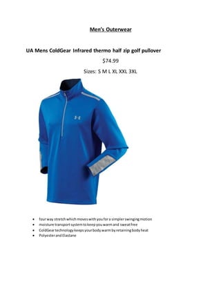 Men’s Outerwear
UA Mens ColdGear Infrared thermo half zip golf pullover
$74.99
Sizes: S M L XL XXL 3XL
 fourway stretchwhichmoveswithyoufora simplerswingingmotion
 moisture transportsystemtokeepyouwarmand sweatfree
 ColdGeartechnologykeepsyourbodywarmbyretainingbodyheat
 PolyesterandElastane
 