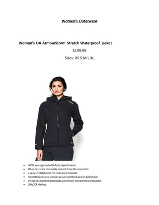 Women’s Outerwear
Women’s UA ArmourStorm Stretch Waterproof jacket
$199.99
Sizes: XS S M L XL
 100% waterproof withfullytapedseems
 Windresistantmaterialsprotectfromthe elements
 2 waystretchfabric forincreasedmobility
 Thumbholeskeepsleevessecure andhelpseal inbodyheat
 Princessseamshelptomake a slimmer,streamlinessilhouette.
 20k/20k Rating
 