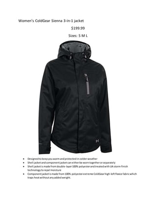 Women’s ColdGear Sienna 3-in-1 jacket
$199.99
Sizes: S M L
 Designedtokeepyouwarmandprotectedin colderweather
 Shell jacketandcomponentjacketcaneitherbe worntogetherorseparately
 Shell jacketismade fromdouble-layer100% polyesterandtreatedwithUA storm finish
technologytorepel moisture
 Componentjacketismade from100% polyesterextreme ColdGearhigh-loftfleece fabricwhich
traps heatwithoutanyaddedweight.
 