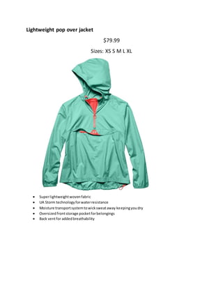 Lightweight pop over jacket
$79.99
Sizes: XS S M L XL
 Superlightweightwovenfabric
 UA Storm technologyforwaterresistance
 Moisture transportsystemtowicksweataway keepingyoudry
 Oversizedfrontstorage pocketforbelongings
 Back ventfor addedbreathability
 