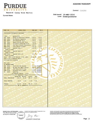 SUBJ NO. COURSE TITLE CRED GRD PTS R
_________________________________________________________________
Institution Information continued:
Term: Spring 2016
ABE 31400 Design Of Electronic Systems 3.00 A 12.00
ABE 33000 Des Machine Components 3.00 A 12.00
ABE 49500 GIS Technology Tools 1.00 A 4.00
ABE 49500 Remote Sensing Tech Tools 1.00 A 4.00
ABE 49500 Irrigation Technology Tools 1.00 A+ 4.00
ABE 59100 Ecol Eng & Ecosyst Restoration 3.00 A 12.00
NRES 29000 Intro Environ Science 3.00 A+ 12.00
SPAN 10100 Spanish Level I 3.00 CR 0.00
Credit by Exam
SPAN 10200 Spanish Level II 3.00 CR 0.00
Credit by Exam
SPAN 20100 Spanish Level III 3.00 CR 0.00
Credit by Exam
Term: Ehrs: 24.00 GPA-Hrs: 15.00 QPts: 60.00 GPA: 4.00
Dean's List & Semester Honors
Continued Good Standing
Fall 2016
IN PROGRESS WORK
ABE 45000 Finite Ele Mth Des/Opt 3.00 IN PROGRESS
ABE 48500 Ag Engr Proj Mgmt & Design 4.00 IN PROGRESS
ABE 49000 Prof Pract Ag Biol Eng 1.00 IN PROGRESS
AGEC 20300 Microecon Food & Agbus 3.00 IN PROGRESS
CE 54200 Hydrology 3.00 IN PROGRESS
In Progress Credits 14.00
********************** TRANSCRIPT TOTALS ***********************
Earned Hrs GPA Hrs Points GPA
TOTAL INSTITUTION 108.00 99.00 392.70 3.97
TOTAL TRANSFER 34.00 0.00 0.00 0.00
OVERALL 142.00 99.00 392.70 3.97
********************** END OF TRANSCRIPT ***********************
Level:
Record of:
Date Issued:
Undergraduate
Casey Rose Martin
19-MAY-2016Current Name:
2Page:
FEDERAL LAW PROHIBITSTHERELEASEOFINFORMATION FROMTHISTRANSCRIPT
WITHOUTTHEWRITTEN CONSENTOFTHEINDIVIDUAL WHOSERECORD ITIS.
ALTERATION OR FORGERYOFTHISDOCUMENTMAYBEA CRIMINALOFFENSE.
EXPLANATION KEYAND AUTHENTICITYCONFIRMATION INFORMATION ON REVERSESIDE.
ACADEMIC TRANSCRIPT
UNIVERSITY REGISTRAR
"ICERTIFYTHATTHISISACORRECTTRANSCRIPTOFTHE
RECORD OFTHEABOVESTUDENT."
This official transcript does
not require a raised seal.
RAISED SEAL NOTREQUIRED
Control : 316280
 