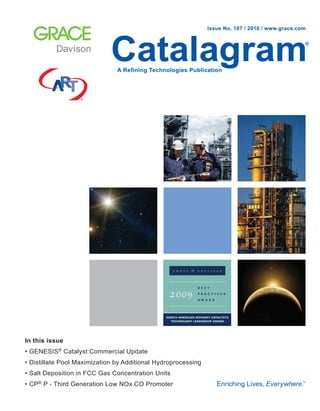 Catalagram®
A Refining Technologies Publication
Issue No. 107 / 2010 / www.grace.com
In this issue
• GENESIS® Catalyst Commercial Update
• Distillate Pool Maximization by Additional Hydroprocessing
• Salt Deposition in FCC Gas Concentration Units
• CP® P - Third Generation Low NOx CO Promoter
 