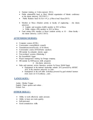  Summer training at Colors nursery( 2011).
 Public relation(PR) head at Moic (Model organization of Islamic conference
at Ain shams universty 2012/2013 ) .
 Public Relation head At (‫حياة‬ ‫الماء‬ ‫من‬ ‫)و‬ Men el ma2 Hyaa.(2013)
 Member at Meca (Student activity at faculty of engineering - Ain shams
universty)
 Logistic and recaption (L&R) member in 2011 at Meca.
 Public relation (PR) member in 2012 at Meca.
 Fund raising (FR) member at React (student activity at Al – Alsun faculty -
Ain shams universty ) (2012 /2013).
ATTENDED COURSES:
 Computer courses (ICDL).
 Conversation course(British council).
 Transalationcourse(Faculty of Al-Alsun).
 Conversation course (SYE)(Native speaker).
 HR module by schneider electric egypt .
 Non-technical sessions (Marketing )
 By ExxonMobil Egypt.
 Project management training by Orange company.
 HR module by SSP(success skills program)
 Ain-shams university.
 Sales and customer service funcution sessions by Exxon Mobil Egypt.
 Participated in the national leadership summit 2012 powered by AIESEC
AUC in the american universtiy in cairo .
 Participated in the soft skills workshop powered by goal oriented learners
(GoL team ) in U.S.embassy , cairo .
LANGUAGES :
Arabic : Mother Tongue .
English: Fluent spoken and written .
French: Fair .
OTHER SKILLS :
 Ability to work effectively under pressure.
 Ability to learn new tasks quickly.
 Self-motivated.
 Good comunication skills.
 