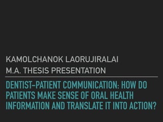 DENTIST-PATIENT COMMUNICATION: HOW DO
PATIENTS MAKE SENSE OF ORAL HEALTH
INFORMATION AND TRANSLATE IT INTO ACTION?
KAMOLCHANOK LAORUJIRALAI
M.A. THESIS PRESENTATION
 