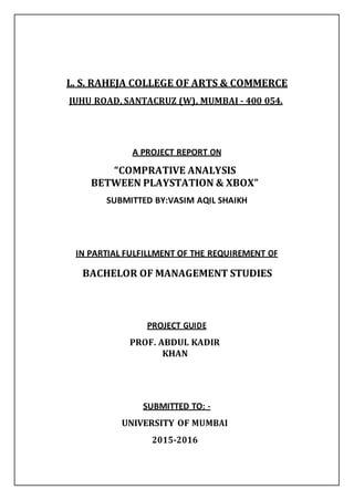 L. S. RAHEJA COLLEGE OF ARTS & COMMERCE
JUHU ROAD, SANTACRUZ (W), MUMBAI - 400 054.
A PROJECT REPORT ON
“COMPRATIVE ANALYSIS
BETWEEN PLAYSTATION & XBOX”
SUBMITTED BY:VASIM AQIL SHAIKH
IN PARTIAL FULFILLMENT OF THE REQUIREMENT OF
BACHELOR OF MANAGEMENT STUDIES
PROJECT GUIDE
PROF. ABDUL KADIR
KHAN
SUBMITTED TO: -
UNIVERSITY OF MUMBAI
2015-2016
 