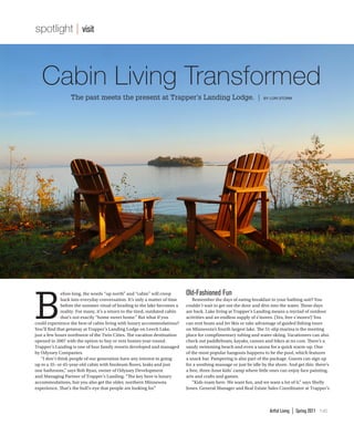 Artful Living | Spring 2011 145
Cabin Living Transformed
The past meets the present at Trapper’s Landing Lodge. | BY LORI STORM
spotlight || visit
B
efore long, the words “up north” and “cabin” will creep
back into everyday conversation. It’s only a matter of time
before the summer ritual of heading to the lake becomes a
reality. For many, it’s a return to the tired, outdated cabin
that’s not exactly “home sweet home.” But what if you
could experience the best of cabin living with luxury accommodations?
You’ll find that getaway at Trapper’s Landing Lodge on Leech Lake,
just a few hours northwest of the Twin Cities. The vacation destination
opened in 2007 with the option to buy or rent homes year-round.
Trapper’s Landing is one of four family resorts developed and managed
by Odyssey Companies.
	 “I don’t think people of our generation have any interest in going
up to a 35- or 45-year-old cabin with linoleum floors, leaks and just
one bathroom,” says Bob Ryan, owner of Odyssey Development
and Managing Partner of Trapper’s Landing. “The key here is luxury
accommodations, but you also get the older, northern Minnesota
experience. That’s the bull’s-eye that people are looking for.”
Old-Fashioned Fun
	 Remember the days of eating breakfast in your bathing suit? You
couldn’t wait to get out the door and dive into the water. Those days
are back. Lake living at Trapper’s Landing means a myriad of outdoor
activities and an endless supply of s’mores. (Yes, free s’mores!) You
can rent boats and Jet Skis or take advantage of guided fishing tours
on Minnesota’s fourth largest lake. The 51-slip marina is the meeting
place for complimentary tubing and water-skiing. Vacationers can also
check out paddleboats, kayaks, canoes and bikes at no cost. There’s a
sandy swimming beach and even a sauna for a quick warm-up. One
of the most popular hangouts happens to be the pool, which features
a snack bar. Pampering is also part of the package. Guests can sign up
for a soothing massage or just lie idle by the shore. And get this: there’s
a free, three-hour kids’ camp where little ones can enjoy face painting,
arts and crafts and games.
	 “Kids roam here. We want fun, and we want a lot of it,” says Shelly
Jones, General Manager and Real Estate Sales Coordinator at Trapper’s
 