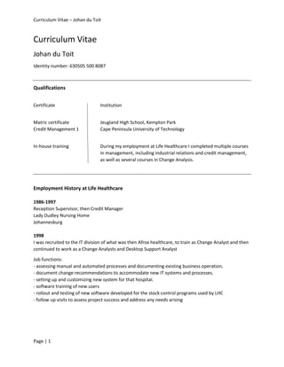 Curriculum Vitae – Johan du Toit
Page | 1
Curriculum Vitae
Johan du Toit
Identity number: 630505 500 8087
Qualifications
Certificate Institution
Matric certificate Jeugland High School, Kempton Park
Credit Management 1 Cape Peninsula University of Technology
In-house training During my employment at Life Healthcare I completed multiple courses
in management, including industrial relations and credit management,
as well as several courses in Change Analysis.
Employment History at Life Healthcare
1986-1997
Reception Supervisor, then Credit Manager
Lady Dudley Nursing Home
Johannesburg
1998
I was recruited to the IT division of what was then Afrox healthcare, to train as Change Analyst and then
continued to work as a Change Analysts and Desktop Support Analyst
Job functions:
- assessing manual and automated processes and documenting existing business operation.
- document change recommendations to accommodate new IT systems and processes.
- setting up and customizing new system for that hospital.
- software training of new users
- rollout and testing of new software developed for the stock control programs used by LHC
- follow up visits to assess project success and address any needs arising
 