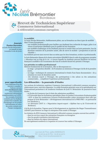 152 cours de l’Yser, 33800 BORDEAUX
Tel : 05 56 33 49 60 Fax : 05 56 33 49 61
http.//www.lyceebremontier.fr
Journée
Portes Ouvertes
au lycée Nicolas Brémontier :
un samedi en mars
(consulter le site du lycée)
pour approfondir
nous disposons d’un site
internet à consulter à
l’adresse suivante
www.bordeauxci.com
vous y trouverez de
nombreuses informations
complémentaires sur le BTS :
des exemples d’activités
conduites par les étudiants
pendant leur scolarité, des
témoignages sur les projets
internationaux en cours,
des points contacts avec
l’équipe enseignante.
La mobilité
Le lycée Nicolas Brémontier, établissement pilote, axe sa formation sur deux types de mobilité
dans l’Union Européenne :
- une mobilité professionnelle pour faciliter aux étudiants leur recherche de stages, grâce à un
réseau d’entreprises labellisées pour la qualité de leur formation
- une mobilité académique où les étudiants peuvent se rendre dans un lycée partenaire, lors du
deuxième semestre de la première année, afin de suivre le module « prospection et suivi de
clientèle ».
Les étudiants peuvent ainsi recevoir dans un même pays les deux formations, scolaire et professionnelle.
Le lycée Brémontier dispose de la charte universitaire ERASMUS dans le cadre du programme européen
« éducation tout au long de la vie » à travers laquelle les étudiants peuvent bénéficier de bourses
finançant la mobilité et de l’exonération des frais de scolarité durant leur période à l’étranger.
Les périodes en milieu professionnel
Elément fondamental de la formation, elles se décomposent en :
- un stage « prospection clientèle » de 8 semaines au minimum à l’étranger à la fin de la première
année,
- un stage « techniques de commerce international et étude d’une liasse documentaire » de 4
semaines en cours de deuxième année
- des missions export à l’étranger, des participations à des salons ou des animations
commerciales… complètent l’expérience professionnelle.
Les débouchés – la poursuite d’études
Les sections de technicien supérieur Commerce International à référentiel commun européen,
relativement rares, sont très exigeantes. La solide formation générale reçue et la spécialisation sur
l’international permettent à de nombreux étudiants du lycée N. Brémontier de poursuivre leurs
études :
- en Ecoles de Commerce (par le biais des admissions parallèles)
- à l’Université dans les formations spécialisées (dans un Institut Universitaire Professionnalisé
–IUP- et dans les nombreuses Licences Professionnelles créées récemment dont celle que
propose le lycée Brémontier « développement international de la PME-PMI » en partenariat
avec Bordeaux 3
- en alternance (DUT A « Négociation import-export » diplôme bac+4 de l’Université de
Bordeaux).
A la fin de la formation, l’Agence pour le Développement en Aquitaine des Stages Transnationaux
(ADAST) peut financer un stage en entreprise d’une année à l’étranger.
Les titulaires du BTS Commerce International à référentiel commun européen exercent leur activité :
- dans les services export des entreprises françaises ou étrangères
- chez les grands transitaires internationaux
- dans les métiers du négoce international.
Ils sont également nombreux à s’expatrier et à exercer leur métier à l’étranger.
Brevet de Technicien Supérieur
Commerce International
à référentiel commun européen
 