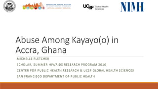 Abuse Among Kayayo(o) in
Accra, Ghana
MICHELLE FLETCHER
SCHOLAR, SUMMER HIV/AIDS RESEARCH PROGRAM 2016
CENTER FOR PUBLIC HEALTH RESEARCH & UCSF GLOBAL HEALTH SCIENCES
SAN FRANCISCO DEPARTMENT OF PUBLIC HEALTH
 