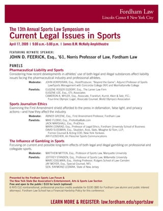 Fordham Law
Lincoln Center |  New York City
learn more & register: law.fordham.edu/sportslaw
The 13th Annual Sports Law Symposium on
Current Legal Issues in Sports
April 17, 2009 | 9:00 a.m.–5:00 p.m. | James B.M. McNally Amphitheatre
featuring keynote speaker:
JOHN D. FEERICK, Esq., ’61, Norris Professor of Law, Fordham Law
PANELS
Pharmaceutical Liability and Sports
Considering how recent developments in athletes’ use of both legal and illegal substances affect liability
issues facing the pharmaceutical industry and professional athletes.
Moderator: 	 JOHN VORPERIAN, Esq., Host/Producer, “Beyond the Game”; Adjunct Professor of Sports
		 Law/Sports Management with Concordia College (NY) and Manhattanville College
Panelists: 	 EUGENE ROGER EGDORF, Esq., The Lanier Law Firm
	 EUGENE LEE, Esq., ETL Associates
	 CAMERON A. MYLER, Esq., Associate, Frankfurt, Kurnit, Klein & Selz, P.C.;
		 Four-time Olympic Luger; Associate Counsel, World Olympics Association
Sports Journalism Ethics
Examining the First Amendment shield afforded to the press in defamation, false light, and privacy
actions—and how they affect the industry.
Moderator: 	 ABNER GREENE, Esq., First Amendment Professor, Fordham Law
Panelists: 	 MIKE FLORIO, Esq., Profootballtalk.com
	 JACK MARSHALL, Esq., ProEthics
	 MARK CONRAD, Esq., Professor of Legal Ethics, Fordham University School of Business
	 DAVID SUSSMAN, Esq., Skadden, Arps, Slate, Meagher & Flom, LLP;
		 Former Counsel & Acting COO, New York Yankees
	 ARI FLEISCHER, Ari Fleischer Sports Communications
The Influence of Gambling in Sports
Focusing on current and possible long-term effects of both legal and illegal gambling on professional and
collegiate sports.
Moderator: 	 MATTHEW MITTEN, Esq., Professor of Sports Law, Marquette University
Panelists: 	 JEFFREY STANDEN, Esq., Professor of Sports Law, Willamette University
	 MARC EDELMAN, Esq., Visiting Professor, Rutgers School of Law–Camden
	 JAY MOYER, Esq., Special Counsel, NFL
	 SEN. RAYMOND LESNIAK, State of New Jersey
Presented by the Fordham Sports Law Forum &
The New York State Bar Association’s Entertainment, Arts & Sports Law Section
Free and open to the public | $10 for lunch (optional)
6 NYS CLE nontransitional, professional practice credits available for $100 ($85 for Fordham Law alumni and public interest
attorneys). Fordham Law School has a Financial Hardship Policy for this conference.
 