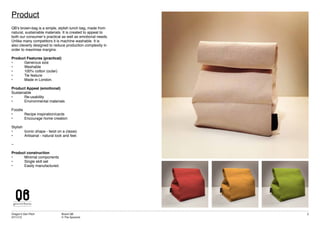 Dragon’s Den Pitch
07/11/12
Brand QB
© The Spoonist
3
Product
QB’s brown-bag is a simple, stylish lunch bag, made from
natural, sustainable materials. It is created to appeal to
both our consumer’s practical as well as emotional needs.
Unlike many competitors it is machine washable. It is
also cleverly designed to reduce production complexity in
order to maximise margins.
Product Features (practical)
•	 Generous size
•	 Washable
•	 100% cotton (outer)
•	 Tie feature
•	 Made in London.
Product Appeal (emotional)
Sustainable
• 	 Re-usability				
• 	 Environmental materials
	
Foodie
•	 Recipe inspiration/cards
•	 Encourage home creation
Stylish
•	 Iconic shape - twist on a classic
•	 Artisanal - natural look and feel.
–
Product construction
•	 Minimal components
•	 Single skill set
•	 Easily manufactured.
 