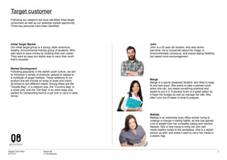 Dragon’s Den Pitch
07/11/12
Brand QB
© The Spoonist
5
Target customer
Following our research we have identified initial target
consumers as well as our potential market opportunity.
Three key personas have been identified.
Initial Target Market
Our initial target group is a young, style conscious,
healthy, environmental friendly group of students. Who
also want to save money by cooking their own meals.
They want an easy but stylish way to carry their lunch
that’s reusable.
Market Development
Following popularity in the stylish youth culture, we aim
to introduce a variety of products, geared to appeal to
a multitude of target markets. These additions to our
product line will include an array of sizes and colors
all aimed to suit different needs. Among these are the
“Goodie Bag”, in a medium size, the “Crummy Bag” in
a small size, and the “Old Bag” in an extra large size,
perfect for transporting food to a pot luck or carry-in style
dinner.
John
John is a 20 year old student, who also works
part-time. He is concerned about his image, is
environmentally conscious, and enjoys eating healthily,
but needs more encouragement.
Marge
Marge is a sports obsessed student, who likes to keep
fit and look good. She wants to take a packed lunch
when she can, but needs something practical and
stylish to put it in. A packed lunch is a great option as
it helps her budget as well as manage her diet. She
often runs out of ideas of what to prepare.
Matlida
Matilda is an extremely busy office worker trying to
undergo a change in eating habits, as she has gained
a bit of weight from her unhealthy eating and inactive
lifestyle. She is now trying to bring her own self-
made healthy meals to the workplace. She is a stylish
person as well, and doesn’t want to carry her meals in
a plastic bag.
 