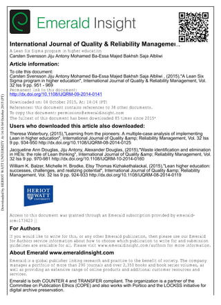 International Journal of Quality & Reliability Management
A Lean Six Sigma program in higher education
Carsten Svensson Jiju Antony Mohamed Ba-Essa Majed Bakhsh Saja Albliwi
Article information:
To cite this document:
Carsten Svensson Jiju Antony Mohamed Ba-Essa Majed Bakhsh Saja Albliwi , (2015),"A Lean Six
Sigma program in higher education", International Journal of Quality & Reliability Management, Vol.
32 Iss 9 pp. 951 - 969
Permanent link to this document:
http://dx.doi.org/10.1108/IJQRM-09-2014-0141
Downloaded on: 04 October 2015, At: 14:16 (PT)
References: this document contains references to 38 other documents.
To copy this document: permissions@emeraldinsight.com
The fulltext of this document has been downloaded 85 times since 2015*
Users who downloaded this article also downloaded:
Theresa Waterbury, (2015),"Learning from the pioneers: A multiple-case analysis of implementing
Lean in higher education", International Journal of Quality &amp; Reliability Management, Vol. 32 Iss
9 pp. 934-950 http://dx.doi.org/10.1108/IJQRM-08-2014-0125
Jacqueline Ann Douglas, Jiju Antony, Alexander Douglas, (2015),"Waste identification and elimination
in HEIs: the role of Lean thinking", International Journal of Quality &amp; Reliability Management, Vol.
32 Iss 9 pp. 970-981 http://dx.doi.org/10.1108/IJQRM-10-2014-0160
William K. Balzer, Michelle H. Brodke, Elsy Thomas Kizhakethalackal, (2015),"Lean higher education:
successes, challenges, and realizing potential", International Journal of Quality &amp; Reliability
Management, Vol. 32 Iss 9 pp. 924-933 http://dx.doi.org/10.1108/IJQRM-08-2014-0119
Access to this document was granted through an Emerald subscription provided by emerald-
srm:173423 []
For Authors
If you would like to write for this, or any other Emerald publication, then please use our Emerald
for Authors service information about how to choose which publication to write for and submission
guidelines are available for all. Please visit www.emeraldinsight.com/authors for more information.
About Emerald www.emeraldinsight.com
Emerald is a global publisher linking research and practice to the benefit of society. The company
manages a portfolio of more than 290 journals and over 2,350 books and book series volumes, as
well as providing an extensive range of online products and additional customer resources and
services.
Emerald is both COUNTER 4 and TRANSFER compliant. The organization is a partner of the
Committee on Publication Ethics (COPE) and also works with Portico and the LOCKSS initiative for
digital archive preservation.
DownloadedbyHERIOTWATTUNIVERSITYAt14:1604October2015(PT)
 