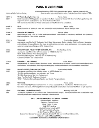PAUL C JENNINGS
In-process inspections, FBE Piping Inspection and testing, material inspection and
receiving, hydro test monitoring, documentation and project tracking using the project completion system (PCS).
1/2003 to US Alaska Quality Services Inc. Kenai, Alaska
2/2004 NACE inspector on KKPL pipeline for Marathon Oil, Tank inspector at Unocal Drift River Tank Farm, performing 653
inspection on their Crude oil tanks and UT evaluation on flow lines.
CWI and NACE inspection on Nicolai Creek cross country flow lines for Aurora Gas.
9/1996 to PEAK Kenai, Alaska
2/2003 Project Foreman on Alaska Oil Sales tank farm move. Piping Foreman at Agrium Nitrogen Plant.
5/1996 to BARROW MECHANICAL Barrow, Alaska
8/1996 Lead pipe-fitter to the Tarus 60 turbine generator installation. Responsible for the routing, fabrication and installation
of all piping for the Tarus turbine generator.
2/1991 to VECO, INC. Prudhoe Bay, Alaska
1/1997 Journeyman pipe-fitter for BP Exploration North Slope Maintenance. Duties included: Field verification, fabrication
and installation of new well tie-ins, flow lines, de-bottlenecking, corrosion repair, split sleeves, hydro-testing, piping
systems redesign as well as general fab shop activities.
4/90 to UDELHOVEN OIL FIELD SYSTEM SERVICES, INC. Prudhoe Bay, Alaska
12/90 Journeyman pipe-fitter on the following project for ARCO Alaska, Inc.:
*S.I.P. Methanol/Water Pump Safety Upgrade
*Central Gas Facility GHX-1 Revamp and De-bottlenecking
*Lisburne Drill Sites Gas Lift Expansion
11/89 to COOK INLET PROCESSING Kenai, Alaska
4/90 Lead Pipe-fitter on a major cannery renovation project. Responsible for the design, construction and installation of oil
and ammonia piping systems. Also responsible for piping insulation installation and concrete form construction.
7/89 to ALASKA PETROLEUM CONTRACTORS Prudhoe Bay, Alaska
10/89 Journeyman pipe-fitter on the following project for ARCO Alaska, Inc.:
*Drill Site Module Installation; piping jumpers and Tie-ins
*Drill Site Down-comer Well Line Replacement
*Lead Pipe-fitter for BP Exploration-Endicott
*SAG 9 Production Startup-Duplex Pipeline and Module Piping installation
1/88 to VECO, INC. Kenai, Alaska
6/89 Pipe-fitter and Oil Spill Response Technician on various projects both on and offshore. ASME Code vessel
fabrication and repair. Offshore platform revamp and upgrade construction, onshore and offshore oil-spill response.
1/89 to COLUMBIA ENGINEERING CORP. Admiralty Island, AK
3/89 Journeyman Pipe-fitter on the Green’s Creek Mine Construction Project. Primary assignment was on the Waste Heat
Recovery system and construction in the Power Generation Unit.
SAFETY, ENVIRONMENTAL & TECHNICAL TRAINING:
Radiation Safety eight Hour
Penetrant Testing 16 hour
Visual Testing 24 hour
HAZ MAT Handling
Industrial First Aid Including CPR
Oil Field Fire Fighting Training
Oil Spill Response Offshore/Onshore
Experienced Operator on Loaders, Bobcats, Snorkel lift, JLG and Forklifts and Scissor lifts.
Extensive work in Microsoft Office
EXCELLENT REFERENCES FURNISHED UPON REQUEST
 