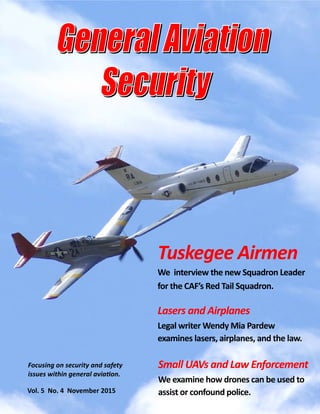  
 
Focusing on security and safety 
issues within general avia on. 
  Vol. 5  No. 4  November 2015 
Tuskegee Airmen 
We  interview the new Squadron Leader 
for the CAF’s Red Tail Squadron.  
Lasers and Airplanes 
Legal writer Wendy Mia Pardew            
examines lasers, airplanes, and the law. 
Small UAVs and Law Enforcement 
We examine how drones can be used to 
assist or confound police. 
 