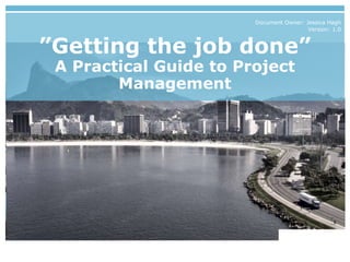 ”Getting the job done”
A Practical Guide to Project
Management
Document Owner: Jessica Hagh
Version: 1.0
 