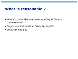 What is reasonable ?
• Where to draw the line “accountability to “honour
commitments”…?
• Project commitments vs “daily bu...