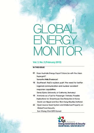 Vol. 3, No. 2 (February2015)
IN THIS ISSUE
01 Does Australia Energy Export Future Lie with the Asian
Supergrid?
Samantha Mella (Freelancer)
10 Southeast Asia’s nuclear push: the need for better
regional communication and nuclear accident
response capabilities
Denia Djokic (University of California, Berkeley)
15 Ammonia as a Fuel for Passenger Vehicles: Possible
Implications for Greenhouse Gas Reduction in Korea
David von Hippel and Doo Won Kang (Nautilus Institute)
22 Open-source Seed System and Intellectual Property on
Global Food Security
Eun Chang Choi (GP3 Korea)
 