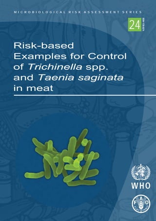 Risk-based
Examples for Control
of Trichinella spp.
and Taenia saginata
in meat
M I C R O B I O L O G I C A L R I S K A S S E S S M E N T S E R I E S
24
M I C R O B I O L O G I C A L R I S K A S S E S S M E N T S E R I E S
24
ISSN1726-5274
 
