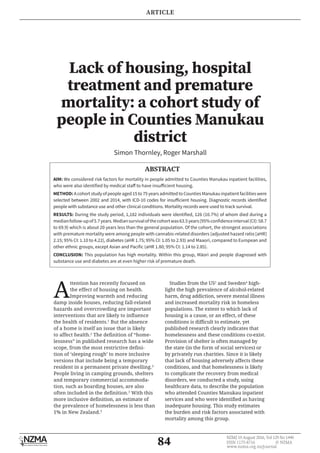 84
NZMJ 19 August 2016, Vol 129 No 1440
ISSN 1175-8716 	 © NZMA
www.nzma.org.nz/journal
Lack of housing, hospital
treatment and premature
mortality: a cohort study of
people in Counties Manukau
district
Simon Thornley, Roger Marshall
ABSTRACT
AIM: We considered risk factors for mortality in people admitted to Counties Manukau inpatient facilities,
who were also identified by medical staff to have insufficient housing.
METHOD: A cohortstudyof peopleaged15to75yearsadmittedtoCountiesManukauinpatientfacilitieswere
selected between 2002 and 2014, with ICD-10 codes for insufficient housing. Diagnostic records identified
people with substance use and other clinical conditions. Mortality records were used to track survival.
RESULTS: During the study period, 1,182 individuals were identified, 126 (10.7%) of whom died during a
medianfollow-upof5.7years.Mediansurvivalofthecohortwas63.5years(95%confidenceinterval(CI):58.7
to 69.9) which is about 20 years less than the general population. Of the cohort, the strongest associations
with premature mortality were among people with cannabis-related disorders (adjusted hazard ratio [aHR]
2.15; 95% CI: 1.10 to 4.22), diabetes (aHR 1.75; 95% CI: 1.05 to 2.93) and Maaori, compared to European and
other ethnic groups, except Asian and Pacific (aHR 1.80; 95% CI: 1.14 to 2.85).
CONCLUSION: This population has high mortality. Within this group, Māori and people diagnosed with
substance use and diabetes are at even higher risk of premature death.
A
ttention has recently focused on
the effect of housing on health.
Improving warmth and reducing
damp inside houses, reducing fall-related
hazards and overcrowding are important
interventions that are likely to influence
the health of residents.1
But the absence
of a home is itself an issue that is likely
to affect health.2
The definition of “home-
lessness” in published research has a wide
scope, from the most restrictive defini-
tion of ‘sleeping rough’ to more inclusive
versions that include being a temporary
resident in a permanent private dwelling.3
People living in camping grounds, shelters
and temporary commercial accommoda-
tion, such as boarding houses, are also
often included in the definition.3
With this
more inclusive definition, an estimate of
the prevalence of homelessness is less than
1% in New Zealand.3
Studies from the US2
and Sweden4
high-
light the high prevalence of alcohol-related
harm, drug addiction, severe mental illness
and increased mortality risk in homeless
populations. The extent to which lack of
housing is a cause, or an effect, of these
conditions is difficult to estimate, yet
published research clearly indicates that
homelessness and these conditions co-exist.
Provision of shelter is often managed by
the state (in the form of social services) or
by privately run charities. Since it is likely
that lack of housing adversely affects these
conditions, and that homelessness is likely
to complicate the recovery from medical
disorders, we conducted a study, using
healthcare data, to describe the population
who attended Counties Manukau inpatient
services and who were identified as having
inadequate housing. This study estimates
the burden and risk factors associated with
mortality among this group.
ARTICLE
 