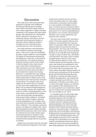 91
NZMJ 19 August 2016, Vol 129 No 1440
ISSN 1175-8716 	 © NZMA
www.nzma.org.nz/journal
Discussion
This study shows that among the adult
population of people with insufficient
housing and who present to hospital,
about 10.6% (126/1182) will die within 6
years. Māori experience a higher mortality
compared to NZ European and other ethnic
groups, after adjustment for confounding
factors. Substance and tobacco use is
relatively common, and tobacco use was
associated with the greatest burden of
premature death. Diagnoses linked to
cannabis use were associated with a
two-fold increase in the risk of death.
This study may have some limitations.
The variable for selection of the popu-
lation—that is, the Z codes for insufficient
housing—may be subjective and unreliable.
The degree of homelessness indicated by
this diagnosis is uncertain, as discussed in
the introduction. The selection based on
hospital treatment and ICD code is likely
to bias the people in this study toward
more severe forms of homelessness.
Other limitations were that subjects were
assumed to be in the country and able to
be recorded with a death event during
follow-up. It is possible that some subjects
may have moved overseas and died there.
Clinical information is likely to have some
measurement error that may bias measures
of association. For example, many more
subjects in the cohort may use cannabis,
as only those with complications of use are
likely to be recorded in hospital diagnoses.
In the mortality analysis, the comparisons
made are within a small population, so that
some results—particularly those relating
to low risk of mortality among patients
with mental health conditions—should be
treated with caution. Studies conducted
in general populations, for example, show
increased risk of mortality in patients with
these conditions.10
The mortality among this
group is also likely to be higher than a more
general population-based sample of people
affected by homelessness, due to the criteria
for selection into the study. Further popu-
lation-based research is needed to more
accurately define the burden of mortality
among homeless people that do not present
to hospital.
Despite the uncertainty about the meaning
of the homelessness diagnoses in this study,
results from research overseas are rela-
tively concordant with ours, with regard
to prevalence of disorders and mortality.
In a meta-analysis of 29 eligible surveys,
from 7 countries, the most common mental
disorders reported were alcohol dependence
(prevalence: 8.1 to 58.5%), drug dependence
(prevalence: 2.8 to 42.3%), with psychiatric
disorders such as major depression and
psychosis also common.11
The most recent study (2013), describes a
cohort of homeless people in Boston, from
healthcare records taken from 1 January
2003 to 31 December 2008, which were then
linked to death records from the state of
Massachusetts. The mean age of the 28,033
people in the cohort was 41 years (standard
deviation 12.4), with 66% male. During the
average 3.2 years of follow-up, 1,302 deaths
occurred (4.6%). The major causes of death
included drug overdose (n=219), cancer
(n=206) and heart disease (n=203).2
The
overdose deaths involved opioids in 81% of
cases, with alcohol use mentioned in 32%.
The mean age at death was 51.2 years, with
81% (1,055/1,302) occurring in men. The
study authors described a high prevalence of
chronic pain and opioid use in the homeless
group and described obviating diversion
of opioids as a priority for improving the
health of this population. Our study found
a similar mortality rate (10.6% in 5.7 years
compared to 4.6% after mean follow-up of
3.2 years [US study]). Opiates are, however,
less available in New Zealand than in the
US, and no patients were coded with a death
due to overdose in the mortality information
that was available in our cohort.
In a Swedish study4
of 2,283 people regis-
tered with the Office for the Homeless in
Stockholm between 1995 and 1996, the
cohort was followed up until 2005 and
mortality rates then compared with the
general population. The study found that
homeless people had an excess mortality,
between 2.5 to 3.0 times that of the general
population. Homeless people—compared to
people who were not homeless, but had been
hospitalised for drug-related treatment—had
a similar risk of mortality (relative risk 1.13;
95% confidence interval: 0.93 to 1.38). With
the high rate of alcoholism in this study, the
authors concluded that alcohol was almost
entirely the cause of the excess mortality in
their study population. Our study shows that
ARTICLE
 
