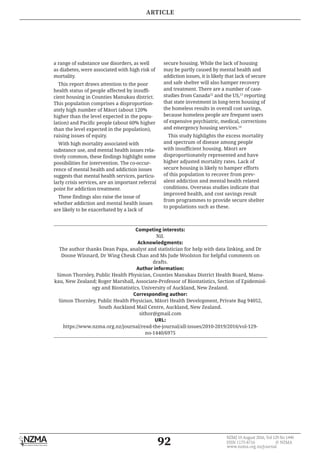92
NZMJ 19 August 2016, Vol 129 No 1440
ISSN 1175-8716 	 © NZMA
www.nzma.org.nz/journal
a range of substance use disorders, as well
as diabetes, were associated with high risk of
mortality.
This report draws attention to the poor
health status of people affected by insuffi-
cient housing in Counties Manukau district.
This population comprises a disproportion-
ately high number of Māori (about 120%
higher than the level expected in the popu-
lation) and Pacific people (about 60% higher
than the level expected in the population),
raising issues of equity.
With high mortality associated with
substance use, and mental health issues rela-
tively common, these findings highlight some
possibilities for intervention. The co-occur-
rence of mental health and addiction issues
suggests that mental health services, particu-
larly crisis services, are an important referral
point for addiction treatment.
These findings also raise the issue of
whether addiction and mental health issues
are likely to be exacerbated by a lack of
secure housing. While the lack of housing
may be partly caused by mental health and
addiction issues, it is likely that lack of secure
and safe shelter will also hamper recovery
and treatment. There are a number of case-
studies from Canada12
and the US,13
reporting
that state investment in long-term housing of
the homeless results in overall cost savings,
because homeless people are frequent users
of expensive psychiatric, medical, corrections
and emergency housing services.14
This study highlights the excess mortality
and spectrum of disease among people
with insufficient housing. Māori are
disproportionately represented and have
higher adjusted mortality rates. Lack of
secure housing is likely to hamper efforts
of this population to recover from prev-
alent addiction and mental health related
conditions. Overseas studies indicate that
improved health, and cost savings result
from programmes to provide secure shelter
to populations such as these.
Competing interests:
Nil.
Acknowledgments:
The author thanks Dean Papa, analyst and statistician for help with data linking, and Dr
Doone Winnard, Dr Wing Cheuk Chan and Ms Jude Woolston for helpful comments on
drafts.
Author information:
Simon Thornley, Public Health Physician, Counties Manukau District Health Board, Manu-
kau, New Zealand; Roger Marshall, Associate-Professor of Biostatistics, Section of Epidemiol-
ogy and Biostatistics, University of Auckland, New Zealand.
Corresponding author:
Simon Thornley, Public Health Physician, Māori Health Development, Private Bag 94052,
South Auckland Mail Centre, Auckland, New Zealand.
sithor@gmail.com
URL:
https://www.nzma.org.nz/journal/read-the-journal/all-issues/2010-2019/2016/vol-129-
no-1440/6975
ARTICLE
 