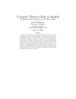 Category Theory’s Role in Haskell
Prepared for the University of the West Indies
Jared Windover
University of Waterloo
Ontario, Canada
jaredwindover@gmail.com
April 15, 2015
Abstract
Haskell is a functional programming language that has ties to cate-
gory theory, an area of pure mathematics. The purpose of this paper is
to elucidate the nature of that connection, and to what extent an un-
derstanding of Haskell is informed or improved by an understanding of
category theory. A primer on category theory is presented, explaining the
main notions and style of argument along with some elementary results.
A primer on some fundamental ideas in Haskell as well as its syntax is also
presented. The shared notions of currying, functor, monoid and monad
are then examined within both contexts and compared. Motivations and
implications of these structures in Haskell are discussed, with particular
attention paid to the role of monads.
 