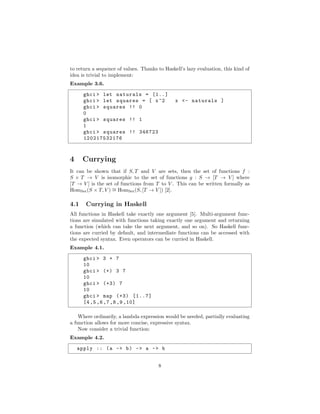 to return a sequence of values. Thanks to Haskell’s lazy evaluation, this kind of
idea is trivial to implement:
Example 3.6.
ghci > let naturals = [1..]
ghci > let squares = [ x^2 x <- naturals ]
ghci > squares !! 0
0
ghci > squares !! 1
1
ghci > squares !! 346723
120217532176
4 Currying
It can be shown that if S, T and V are sets, then the set of functions f :
S × T → V is isomorphic to the set of functions g : S → [T → V ] where
[T → V ] is the set of functions from T to V . This can be written formally as
HomSet(S × T, V ) ∼= HomSet(S, [T → V ]) [2].
4.1 Currying in Haskell
All functions in Haskell take exactly one argument [5]. Multi-argument func-
tions are simulated with functions taking exactly one argument and returning
a function (which can take the next argument, and so on). So Haskell func-
tions are curried by default, and intermediate functions can be accessed with
the expected syntax. Even operators can be curried in Haskell.
Example 4.1.
ghci > 3 + 7
10
ghci > (+) 3 7
10
ghci > (+3) 7
10
ghci > map (+3) [1..7]
[4,5,6,7,8,9,10]
Where ordinarily, a lambda expression would be needed, partially evaluating
a function allows for more concise, expressive syntax.
Now consider a trivial function:
Example 4.2.
apply :: (a -> b) -> a -> b
8
 