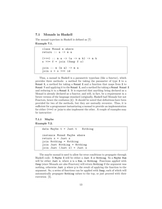 7.1 Monads in Haskell
The monad typeclass in Haskell is deﬁned as [7]:
Example 7.1.
class Monad m where
return :: a -> m a
(>>=) :: m a -> (a -> m b) -> m b
x >>= f = join (fmap f x)
join :: m (m a) -> m a
join x = x >>= id
Thus, a monad in Haskell is a parametric typeclass (like a functor), which
provides three methods: a method for taking the parameter of type X to a
Monad X, a method for taking a Monad X and a function that maps from X to
Monad Y and applying it to the Monad X, and a method for taking a Monad Monad X
and reducing it to a Monad X. It is expected that anything being declared as a
Monad is already declared as a functor, and will, in fact, be a requirement in a
future version of the language standard (originally, Haskell had Monads but not
Functors, hence the confusion [4]). It should be noted that deﬁnitions have been
provided for two of the methods, but they are mutually recursive. Thus, it is
suﬃcient for a programmer instantiating a monad to provide an implementation
for either (>>=) or join to also implement the other. A couple of examples may
be instructive:
7.1.1 Maybe
Example 7.2.
data Maybe t = Just t Nothing
instance Monad Maybe where
return x = Just x
join Nothing = Nothing
join Just Nothing = Nothing
join Just (Just x) = Just x
The maybe monad is used to allow for error conditions to propagate through
Haskell code. A Maybe X will be either a Just X or Nothing. So a Maybe Num
will be either Just x, where x is a Num, or Nothing. Functions applied with
fmap (since Monads are also Functors) will return Nothing if the argument was
nothing, otherwise Just y where y is the result of applying the function to the
argument. So, a series of functions can be applied with fmap, each of which will
automatically propagate Nothing values to the top, or just proceed with their
execution [5].
13
 