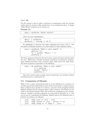 7.1.2 IO
The IO monad is used to allow a function to communicate with the external
world, either by writing to ﬁles and devices, or by reading from them. A simple
“Hello World” program can be written as:
Example 7.3.
main = putStrLn "Hello World!"
where the type of putStrLn is
ghci > :t putStrLn
putStrLn :: String -> IO ()
So, putStrLn is a function that takes a String and returns a IO (). The
real power of Monads, however, is in their ability to chain together objects.
main = putStrLn "What ’s your name?" >>
getLine >>=
a -> putStr "Hello , " >>
putStrLn a
The above program will ask for the user’s name, read in the input and then greet
the user. While this is already becoming reminiscent of imperative program-
ming, Haskell introduces some syntactic sugar which drives the point home.
The above program is equivalent to the following:
main = do putStrLn "What ’s your name?"
a <- getLine
putStr "Hello , "
putStrLn a
The above syntax makes complex series of operations very intuitive without
sacriﬁcing power or expressivity [7].
7.2 Comparison of Monads
While (>>=) is more commonly focused on in the deﬁnition of a monad, it is
actually join which will provide the more obvious connection to category theory.
Since a Monad must already be a functor, one piece of the mapping between
Haskell’s Monad and the category theory triple is obvious. The Functor in the
triple is the Monad instance itself! The second two mappings are less obvious,
however. return is actually equivalent to η and join is equivalent to µ. This
can be seen by considering the following. Haskell expects the following rules to
hold for any instance of a Monad:
join . fmap join == join . join
join . fmap return == join . return == id
join . fmap (fmap f) == fmap f . join
14
 
