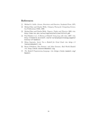 References
[1] Michael A. Arbib. Arrows, Structures and Functors. Academic Press, 1975.
[2] Michael Barr and Charles Wells. Category Theory for Computing Science.
Les Publications CRM, 1999.
[3] Michael Barr and Charles Wells. Toposes, Triples and Theories. 2005. url:
http://www.tac.mta.ca/tac/reprints/articles/12/tr12.pdf.
[4] Paul Hudak et al. A History of Haskell: being lazy with class. 2007. url:
http://research.microsoft.com/en-us/um/people/simonpj/papers/
history-of-haskell/.
[5] Miran Lipova˘ca. Learn You a Haskell for Great Good. url: http : / /
learnyouahaskell.com.
[6] Bryan O’Sullivan, Don Stewart, and John Goerzen. Real World Haskell.
url: http://book.realworldhaskell.org.
[7] The Haskell Programming Language. url: https://wiki.haskell.org/
Haskell.
16
 