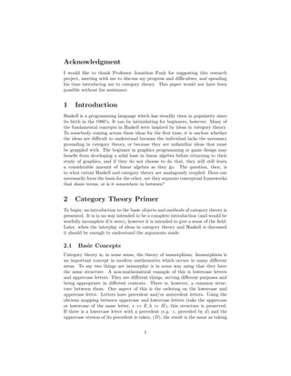 Acknowledgment
I would like to thank Professor Jonathon Funk for suggesting this research
project, meeting with me to discuss my progress and diﬃculties, and spending
his time introducing me to category theory. This paper would not have been
possible without his assistance.
1 Introduction
Haskell is a programming language which has steadily risen in popularity since
its birth in the 1980’s. It can be intimidating for beginners, however. Many of
the fundamental concepts in Haskell were inspired by ideas in category theory.
To somebody coming across these ideas for the ﬁrst time, it is unclear whether
the ideas are diﬃcult to understand because the individual lacks the necessary
grounding in category theory, or because they are unfamiliar ideas that must
be grappled with. The beginner in graphics programming or game design may
beneﬁt from developing a solid base in linear algebra before returning to their
study of graphics, and if they do not choose to do that, they will still learn
a considerable amount of linear algebra as they go. The question, then, is
to what extent Haskell and category theory are analagously coupled. Does one
necessarily form the basis for the other, are they separate conceptual frameworks
that share terms, or is it somewhere in between?
2 Category Theory Primer
To begin, an introduction to the basic objects and methods of category theory is
presented. It is in no way intended to be a complete introduction (and would be
woefully incomplete if it were), however it is intended to give a sense of the ﬁeld.
Later, when the interplay of ideas in category theory and Haskell is discussed
it should be enough to understand the arguments made.
2.1 Basic Concepts
Category theory is, in some sense, the theory of isomorphism. Isomorphism is
an important concept in modern mathematics which occurs in many diﬀerent
areas. To say two things are isomorphic is in some way saing that they have
the same structure. A non-mathematical example of this is lowercase letters
and uppercase letters. They are diﬀerent things, serving diﬀerent purposes and
being appropriate in diﬀerent contexts. There is, however, a common struc-
ture between them. One aspect of this is the ordering on the lowercase and
uppercase letter. Letters have precedent and/or antecedent letters. Using the
obvious mapping between uppercase and lowercase letters (take the uppercase
or lowercase of the same letter, e ↔ E, h ↔ H), this structure is preserved.
If there is a lowercase letter with a precedent (e.g. e, preceded by d) and the
uppercase version of its precedent is taken, (D), the result is the same as taking
1
 