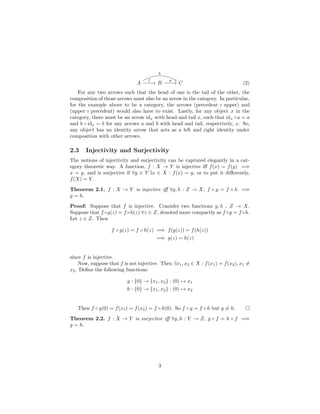 A B C
f
h
g
(2)
For any two arrows such that the head of one is the tail of the other, the
composition of those arrows must also be an arrow in the category. In particular,
for the example above to be a category, the arrows (precedent ◦ upper) and
(upper ◦ precedent) would also have to exist. Lastly, for any object x in the
category, there must be an arrow idx with head and tail x, such that idx ◦a = a
and b ◦ idx = b for any arrows a and b with head and tail, respectively, x. So,
any object has an identity arrow that acts as a left and right identity under
composition with other arrows.
2.3 Injectivity and Surjectivity
The notions of injectivity and surjectivity can be captured elegantly in a cat-
egory theoretic way. A function, f : X → Y is injective iﬀ f(x) = f(y) =⇒
x = y, and is surjective if ∀y ∈ Y ∃x ∈ X : f(x) = y, or to put it diﬀerently,
f(X) = Y .
Theorem 2.1. f : X → Y is injective iﬀ ∀g, h : Z → X, f ◦ g = f ◦ h =⇒
g = h.
Proof: Suppose that f is injective. Consider two functions g, h : Z → X.
Suppose that f ◦g(z) = f ◦h(z) ∀z ∈ Z, denoted more compactly as f ◦g = f ◦h.
Let z ∈ Z. Then
f ◦ g(z) = f ◦ h(z) =⇒ f(g(z)) = f(h(z))
=⇒ g(z) = h(z)
since f is injective.
Now, suppose that f is not injective. Then ∃x1, x2 ∈ X : f(x1) = f(x2), x1 =
x2. Deﬁne the following functions:
g : {0} → {x1, x2} : (0) → x1
h : {0} → {x1, x2} : (0) → x2
Then f ◦ g(0) = f(x1) = f(x2) = f ◦ h(0). So f ◦ g = f ◦ h but g = h.
Theorem 2.2. f : X → Y is surjective iﬀ ∀g, h : Y → Z, g ◦ f = h ◦ f =⇒
g = h.
3
 