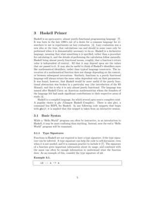 3 Haskell Primer
Haskell is an open-source, almost purely-functional programming language [7].
It was born in the late 1980’s out of a desire for a common language for re-
searchers to use in experiments on lazy evaluation [4]. Lazy evaluation was a
new idea at the time, that calculations can and should in some cases only be
performed when it is demonstrably necessary to do so. Haskell is a declarative
language, meaning that what something is is speciﬁed, rather than a procedure
for calculating it, and the details of performing the calculation follow naturally.
Haskell being almost purely functional means, roughly, that a function’s return
value is independent of context. All that it may depend upon are the values
that are passed to it. It may also be useful to think of Haskell’s identiﬁers more
like mathematical identiﬁers, rather than typical language constructs. The in-
vocation of a mathematical function does not change depending on the context,
or between subsequent invocations. Similarly, functions in a purely functional
language will always return the same value dependent only on their parameters.
It was found, however, that Haskell would be more useful if the purely func-
tional abstraction was broken in a particular way (the introduction of the IO
Monad), and this is why it is only almost purely functional. The language was
named after Haskell Curry, an American mathematician whom the founders of
the language felt had made signiﬁcant contributions to their respective areas of
study [4].
Haskell is a compiled language, for which several open source compilers exist.
A popular choice is ghc (Glasgow Haskell Compiler). There is also ghci, a
command line REPL for Haskell. In any following code snippets that begin
with ghci>, it is implied that this snippet is taken from an interactive session.
3.1 Basic Syntax
While a “Hello World” program can often be instructive, in an introduction to
Haskell, it may be more confusing than anything. Instead, near the end a “Hello
World” program will be examined.
3.1.1 Type Signatures
Functions in Haskell are not required to have a type signature, if the type signa-
ture can be inferred. A type signature can help the code to self-document, even
when it is not needed, and it is common practice to include it [7]. The signature
of a function gives important information about its usage, and combined with
the name can often be enough information to understand what the function
does. As an example of this, consider the type signature of id:
Example 3.1.
id :: a -> a
5
 