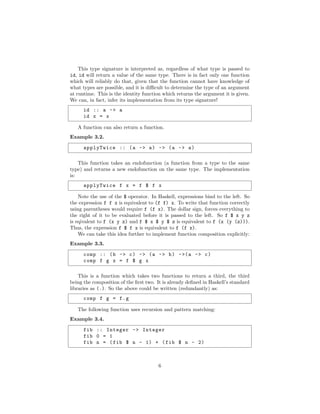 This type signature is interpreted as, regardless of what type is passed to
id, id will return a value of the same type. There is in fact only one function
which will reliably do that, given that the function cannot have knowledge of
what types are possible, and it is diﬃcult to determine the type of an argument
at runtime. This is the identity function which returns the argument it is given.
We can, in fact, infer its implementation from its type signature!
id :: a -> a
id x = x
A function can also return a function.
Example 3.2.
applyTwice :: (a -> a) -> (a -> a)
This function takes an endofunction (a function from a type to the same
type) and returns a new endofunction on the same type. The implementation
is:
applyTwice f x = f $ f x
Note the use of the $ operator. In Haskell, expressions bind to the left. So
the expression f f x is equivalent to (f f) x. To write that function correctly
using parentheses would require f (f x). The dollar sign, forces everything to
the right of it to be evaluated before it is passed to the left. So f $ x y z
is eqivalent to f (x y z) and f $ x $ y $ z is equivalent to f (x (y (z))).
Thus, the expression f $ f x is equivalent to f (f x).
We can take this idea further to implement function composition explicitly:
Example 3.3.
comp :: (b -> c) -> (a -> b) ->(a -> c)
comp f g x = f $ g x
This is a function which takes two functions to return a third, the third
being the composition of the ﬁrst two. It is already deﬁned in Haskell’s standard
libraries as (.). So the above could be written (redundantly) as:
comp f g = f.g
The following function uses recursion and pattern matching:
Example 3.4.
fib :: Integer -> Integer
fib 0 = 1
fib n = (fib $ n - 1) + (fib $ n - 2)
6
 