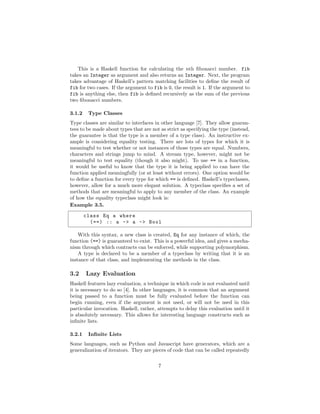 This is a Haskell function for calculating the nth ﬁbonacci number. fib
takes an Integer as argument and also returns an Integer. Next, the program
takes advantage of Haskell’s pattern matching facilities to deﬁne the result of
fib for two cases. If the argument to fib is 0, the result is 1. If the argument to
fib is anything else, then fib is deﬁned recursively as the sum of the previous
two ﬁbonacci numbers.
3.1.2 Type Classes
Type classes are similar to interfaces in other language [7]. They allow guaran-
tees to be made about types that are not as strict as specifying the type (instead,
the guarantee is that the type is a member of a type class). An instructive ex-
ample is considering equality testing. There are lots of types for which it is
meaningful to test whether or not instances of those types are equal. Numbers,
characters and strings jump to mind. A stream type, however, might not be
meaningful to test equality (though it also might). To use == in a function,
it would be useful to know that the type it is being applied to can have the
function applied meaningfully (or at least without errors). One option would be
to deﬁne a function for every type for which == is deﬁned. Haskell’s typeclasses,
however, allow for a much more elegant solution. A typeclass speciﬁes a set of
methods that are meaningful to apply to any member of the class. An example
of how the equality typeclass might look is:
Example 3.5.
class Eq a where
(==) :: a -> a -> Bool
With this syntax, a new class is created, Eq for any instance of which, the
function (==) is guaranteed to exist. This is a powerful idea, and gives a mecha-
nism through which contracts can be enforced, while supporting polymorphism.
A type is declared to be a member of a typeclass by writing that it is an
instance of that class, and implementing the methods in the class.
3.2 Lazy Evaluation
Haskell features lazy evaluation, a technique in which code is not evaluated until
it is necessary to do so [4]. In other languages, it is common that an argument
being passed to a function must be fully evaluated before the function can
begin running, even if the argument is not used, or will not be used in this
particular invocation. Haskell, rather, attempts to delay this evaluation until it
is absolutely necessary. This allows for interesting language constructs such as
inﬁnite lists.
3.2.1 Inﬁnite Lists
Some languages, such as Python and Javascript have generators, which are a
generalization of iterators. They are pieces of code that can be called repeatedly
7
 