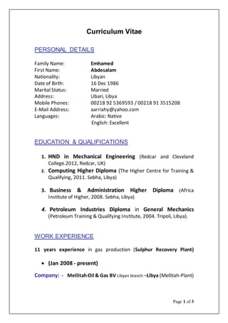 Page 1 of 3
Curriculum Vitae
PERSONAL DETAILS
Family Name: Emhamed
First Name: Abdesalam
Nationality: Libyan
Date of Birth: 16 Dec 1986
Marital Status: Married
Address: Ubari, Libya
Mobile Phones: 00218 92 5369593 / 00218 91 3515208
E-Mail Address: aarriahy@yahoo.com
Languages: Arabic: Native
English: Excellent
EDUCATION & QUALIFICATIONS
1. HND in Mechanical Engineering (Redcar and Cleveland
College.2012, Redcar, UK)
2. Computing Higher Diploma (The Higher Centre for Training &
Qualifying, 2011. Sebha, Libya)
3. Business & Administration Higher Diploma (Africa
Institute of Higher, 2008. Sebha, Libya)
4. Petroleum Industries Diploma in General Mechanics
(Petroleum Training & Qualifying Institute, 2004. Tripoli, Libya).
WORK EXPERIENCE
11 years experience in gas production (Sulphur Recovery Plant)
 (Jan 2008 - present)
Company: - MellitahOil & Gas BV Libyan branch –Libya (Mellitah-Plant)
 