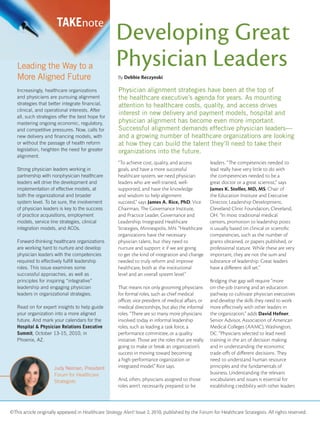 ©This article originally appeared in Healthcare Strategy Alert! Issue 2, 2010, published by the Forum for Healthcare Strategists. All rights reserved.
Physician alignment strategies have been at the top of
the healthcare executive’s agenda for years. As mounting
attention to healthcare costs, quality, and access drives
interest in new delivery and payment models, hospital and
physician alignment has become even more important.
Successful alignment demands effective physician leaders—
and a growing number of healthcare organizations are looking
at how they can build the talent they’ll need to take their
organizations into the future.
TAKEnote
Leading the Way to a
More Aligned Future
Increasingly, healthcare organizations
and physicians are pursuing alignment
strategies that better integrate ﬁnancial,
clinical, and operational interests. After
all, such strategies offer the best hope for
mastering ongoing economic, regulatory,
and competitive pressures. Now, calls for
new delivery and ﬁnancing models, with
or without the passage of health reform
legislation, heighten the need for greater
alignment.
Strong physician leaders working in
partnership with nonphysician healthcare
leaders will drive the development and
implementation of effective models, at
both the organizational and broader
system level. To be sure, the involvement
of physician leaders is key to the success
of practice acquisitions, employment
models, service line strategies, clinical
integration models, and ACOs.
Forward-thinking healthcare organizations
are working hard to nurture and develop
physician leaders with the competencies
required to effectively fulﬁll leadership
roles. This issue examines some
successful approaches, as well as
principles for inspiring “integrative”
leadership and engaging physician
leaders in organizational strategies.
Read on for expert insights to help guide
your organization into a more aligned
future. And mark your calendars for the
Hospital & Physician Relations Executive
Summit, October 13-15, 2010, in
Phoenix, AZ.
Judy Neiman, President
Forum for Healthcare
Strategists
Developing Great
Physician Leaders
By Debbie Reczynski
“To achieve cost, quality, and access
goals, and have a more successful
healthcare system, we need physician
leaders who are well-trained, well-
supported, and have the knowledge
and wisdom to help alignment
succeed,” says James A. Rice, PhD, Vice
Chairman, The Governance Institute,
and Practice Leader, Governance and
Leadership, Integrated Healthcare
Strategies, Minneapolis, MN. “Healthcare
organizations have the necessary
physician talent, but they need to
nurture and support it if we are going
to get the kind of integration and change
needed to truly reform and improve
healthcare, both at the institutional
level and an overall system level.”
That means not only grooming physicians
for formal roles, such as chief medical
oﬃcer, vice president of medical aﬀairs, or
medical directorships, but also the informal
roles. “There are so many more physicians
involved today in informal leadership
roles, such as leading a task force, a
performance committee, or a quality
initiative. Those are the roles that are really
going to make or break an organization’s
success in moving toward becoming
a high-performance organization or
integrated model,” Rice says.
And, often, physicians assigned to those
roles aren’t necessarily prepared to be
leaders. “The competencies needed to
lead really have very little to do with
the competencies needed to be a
great doctor or a great scientist,” says
James K. Stoller, MD, MS, Chair of
the Education Institute and Executive
Director, Leadership Development,
Cleveland Clinic Foundation, Cleveland,
OH. “In most traditional medical
centers, promotion to leadership posts
is usually based on clinical or scientiﬁc
competencies, such as the number of
grants obtained, or papers published, or
professional stature. While these are very
important, they are not the sum and
substance of leadership. Great leaders
have a diﬀerent skill set.”
Bridging that gap will require “more
on-the-job training and an education
pathway to cultivate physician executives
and develop the skills they need to work
more eﬀectively with other leaders in
the organization,” adds David Hefner,
Senior Advisor, Association of American
Medical Colleges (AAMC), Washington,
DC. “Physicians selected to lead need
training in the art of decision making
and in understanding the economic
trade-oﬀs of diﬀerent decisions. They
need to understand human resource
principles and the fundamentals of
business. Understanding the relevant
vocabularies and issues is essential for
establishing credibility with other leaders
 