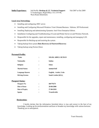 India Experience: Job Profile: Desktop & I.T. Technical Support Feb 2007 to Oct 2009
V.Technologies, Regd.Office: #11-3-97/98,
Wyra Road, Khammam.
Local Area Networking:
• Installing and configuring 2003/ server.
• Installing and Configuring Microsoft Windows Vista Ultimate/Business Editions, XP Professional.
• Installing Deploying and administrating Symantec Anti-Virus Enterprise Edition.
• Installation Configuring and Troubleshooting of Local and Printer Server on and Wireless Network.
• Responsible for the upgrades, repair and maintenance, installing, configuring and managing LAN.
• Responsible for Backing-up and restoring the system.
• Taking backup from system Data Recovery & Password Recovery
• Taking backup using Norton Ghost.
Personal Profile:
Name : SHAIK ABDUL RUMAN
Nationality : Indian
Religion : Islam
Marital Status : unmarried
Language Known : English, Arabic, Urdu
Driving License : Saudi Arabia (KSA)
Passport Status:
Passport No : H0779275
Date of Issue : 28-08-2008
Date of Expiry : 27-08-2018
Iqama : Transferable
Declaration:
I hereby declare that the information furnished above is true and correct to the best of my
knowledge. Looking up for professionalism and keen to broaden my knowledge with various horizons.
Thanking you in anticipation.
Yours Sincerely
 