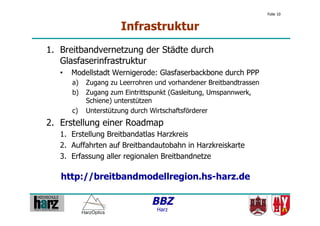 Folie 10


                      Infrastruktur
1.  Breitbandvernetzung der Städte durch
    Glasfaserinfrastruktur
   •    Modellstadt Wernigerode: Glasfaserbackbone durch PPP
        a)  Zugang zu Leerrohren und vorhandener Breitbandtrassen
        b)  Zugang zum Eintrittspunkt (Gasleitung, Umspannwerk,
            Schiene) unterstützen
        c)  Unterstützung durch Wirtschaftsförderer
2.  Erstellung einer Roadmap
   1.  Erstellung Breitbandatlas Harzkreis
   2.  Auffahrten auf Breitbandautobahn in Harzkreiskarte
   3.  Erfassung aller regionalen Breitbandnetze

   http://breitbandmodellregion.hs-harz.de

                                BBZ
                                 Harz
 