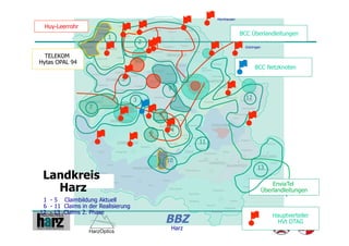 Hornhausen

 Huy-Leerrohr
                                                                               BCC Überlandleitungen
                         1
                                         2
                                                                                 Gröningen

  TELEKOM
Hytas OPAL 94
                                                                                      BCC Netzknoten

                              5
                                                     9

                                     3                                           12
                  7
                                                 8


                                             6        4

                                                             11


                                                     10
                                                                                        13
 Landkreis
   Harz                                                                                          EnviaTel
                                                                                             Überlandleitungen
 1 - 5 Claimbildung Aktuell
 6 - 11 Claims in der Realisierung
12 - 13 Claims 2. Phase
                                                     BBZ                                         Hauptverteiler
                                                                                                  HVt DTAG
                                                      Harz
 