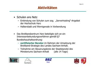 Folie 15


                      Aktivitäten

•  Schulen ans Netz
   –  Einbindung von Schulen zum sog. „Serverhosting“-Angebot
      der Hochschule Harz
   –  Halberstadt und Wernigerode in Vorbereitung


•  Das Breitbandzentrum Harz beteiligte sich an ein
   Interessenbekundungsverfahren gemäß §7
   Bundeshaushaltsordnung:
    –  zertifizierter Berater im Rahmen der Umsetzung der
       Breitband-Strategie des Landes Sachsen-Anhalt.
    –  Teilnahme am Steuerungskreis der Staatskanzlei des
       Ministeriums Sachsen-Anhalt     (alle 14 Tage)


                            BBZ
                              Harz
 